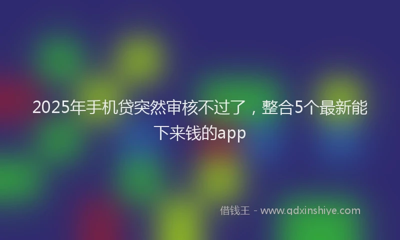 2025年手机贷突然审核不过了，整合5个最新能下来钱的app
