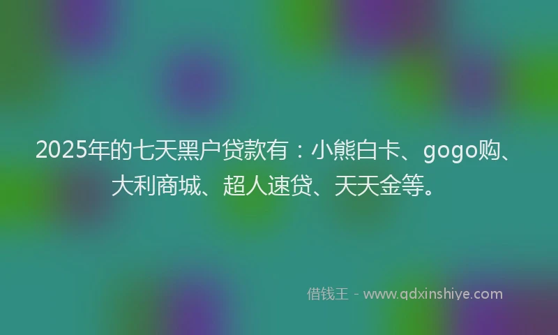 2025年的七天黑户贷款有：小熊白卡、gogo购、大利商城、超人速贷、天天金等。