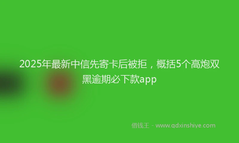 2025年最新中信先寄卡后被拒，概括5个高炮双黑逾期必下款app