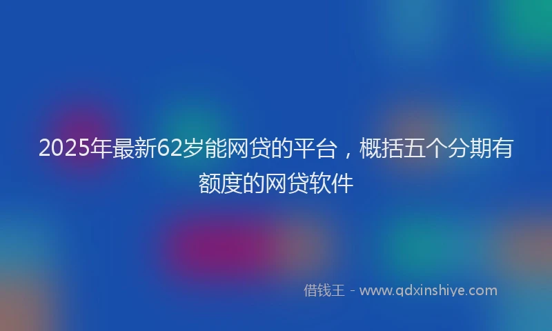 2025年最新62岁能网贷的平台，概括五个分期有额度的网贷软件