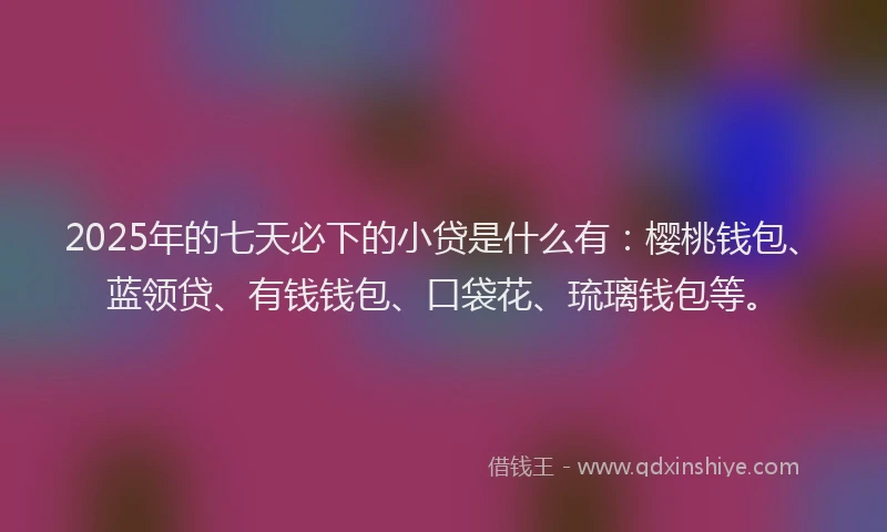 2025年的七天必下的小贷是什么有：樱桃钱包、蓝领贷、有钱钱包、口袋花、琉璃钱包等。