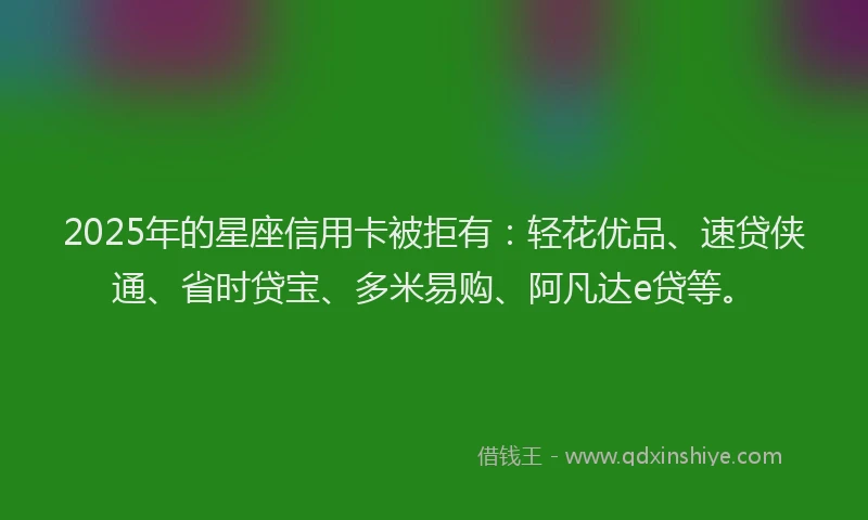2025年的星座信用卡被拒有：轻花优品、速贷侠通、省时贷宝、多米易购、阿凡达e贷等。