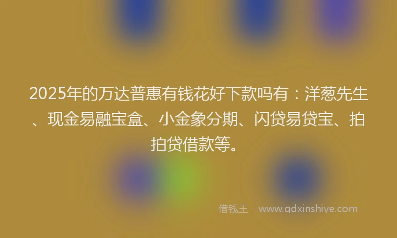 2025年的万达普惠有钱花好下款吗有：洋葱先生、现金易融宝盒、小金象分期、闪贷易贷宝、拍拍贷借款等。