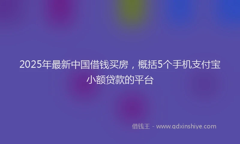 2025年最新中国借钱买房，概括5个手机支付宝小额贷款的平台