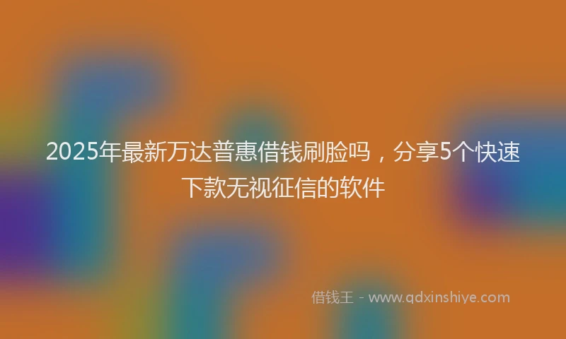 2025年最新万达普惠借钱刷脸吗，分享5个快速下款无视征信的软件