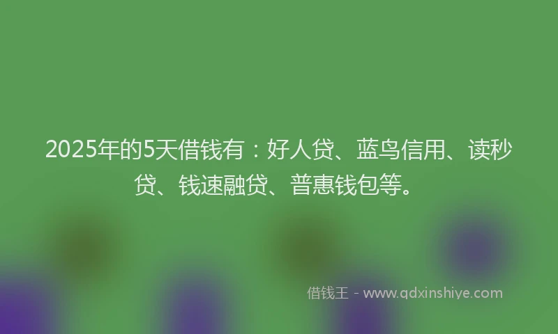 2025年的5天借钱有：好人贷、蓝鸟信用、读秒贷、钱速融贷、普惠钱包等。