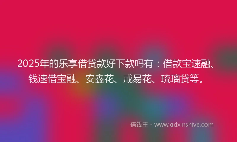 2025年的乐享借贷款好下款吗有：借款宝速融、钱速借宝融、安鑫花、戒易花、琉璃贷等。