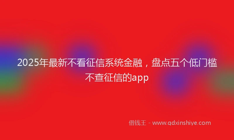2025年最新不看征信系统金融，盘点五个低门槛不查征信的app