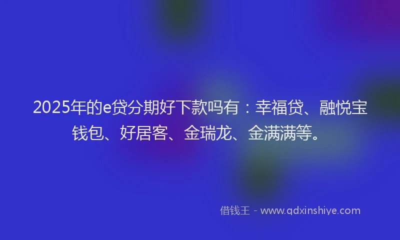 2025年的e贷分期好下款吗有：幸福贷、融悦宝钱包、好居客、金瑞龙、金满满等。