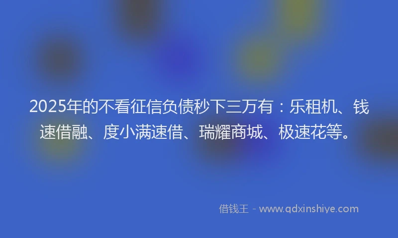 2025年的不看征信负债秒下三万有：乐租机、钱速借融、度小满速借、瑞耀商城、极速花等。