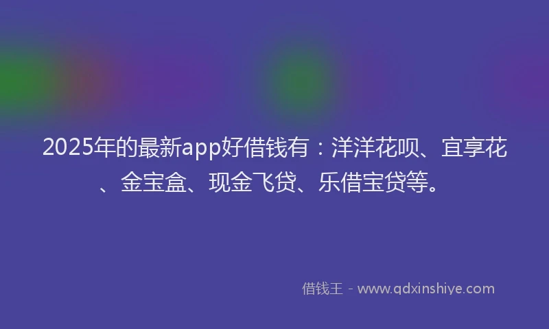 2025年的最新app好借钱有：洋洋花呗、宜享花、金宝盒、现金飞贷、乐借宝贷等。