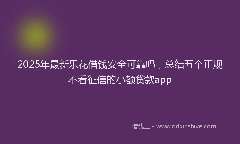 2025年最新乐花借钱安全可靠吗，总结五个正规不看征信的小额贷款app