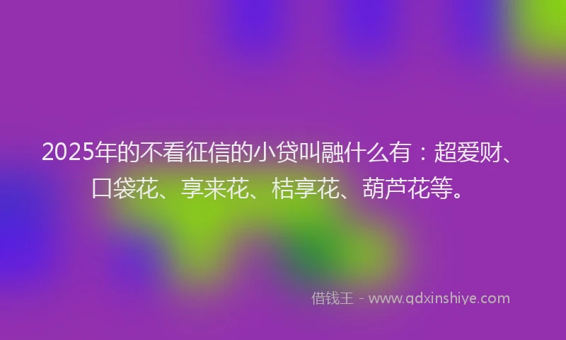 2025年的不看征信的小贷叫融什么有：超爱财、口袋花、享来花、桔享花、葫芦花等。