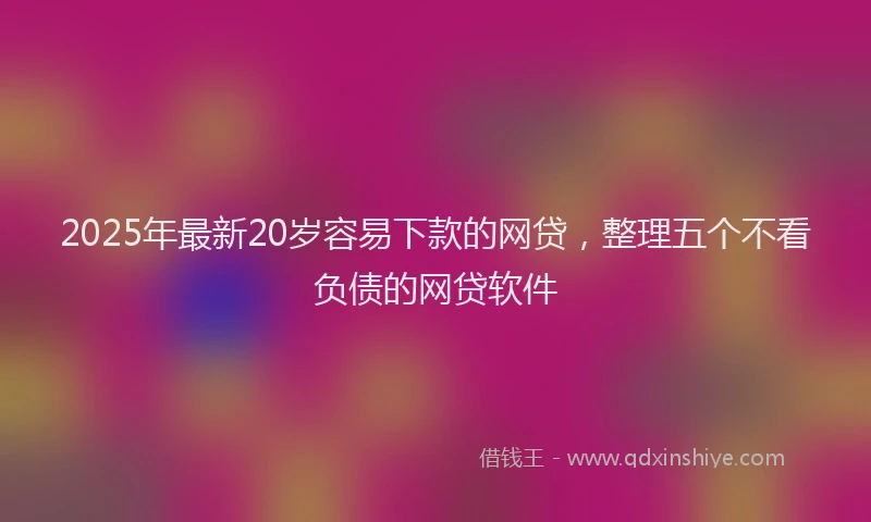 2025年最新20岁容易下款的网贷，整理五个不看负债的网贷软件