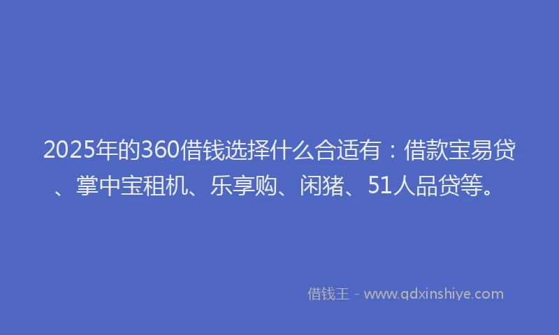2025年的360借钱选择什么合适有：借款宝易贷、掌中宝租机、乐享购、闲猪、51人品贷等。