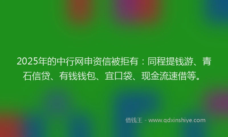 2025年的中行网申资信被拒有：同程提钱游、青石信贷、有钱钱包、宜口袋、现金流速借等。
