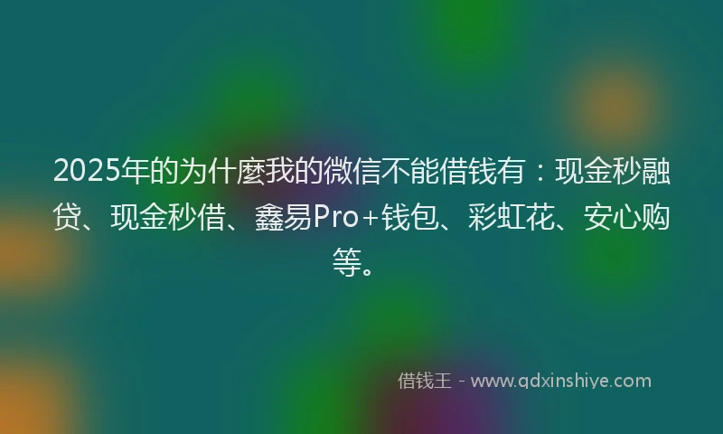 2025年的为什麼我的微信不能借钱有：现金秒融贷、现金秒借、鑫易Pro+钱包、彩虹花、安心购等。