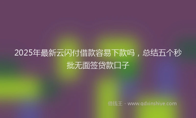 2025年最新云闪付借款容易下款吗，总结五个秒批无面签贷款口子