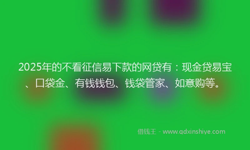 2025年的不看征信易下款的网贷有：现金贷易宝、口袋金、有钱钱包、钱袋管家、如意购等。