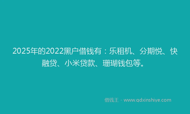 2025年的2022黑户借钱有：乐租机、分期悦、快融贷、小米贷款、珊瑚钱包等。