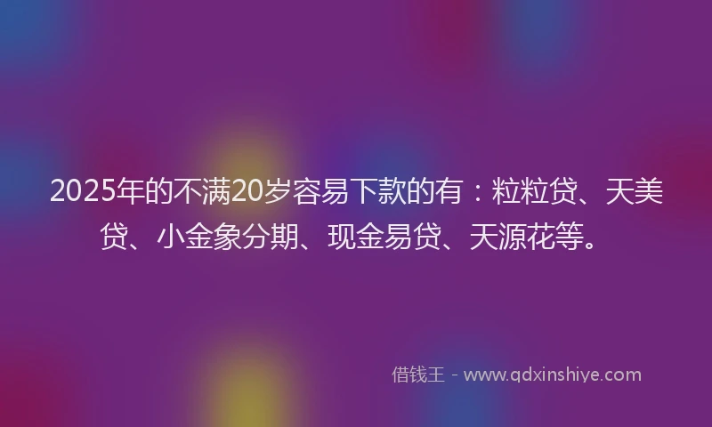 2025年的不满20岁容易下款的有：粒粒贷、天美贷、小金象分期、现金易贷、天源花等。