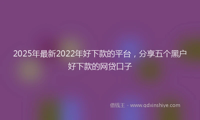 2025年最新2022年好下款的平台，分享五个黑户好下款的网贷口子