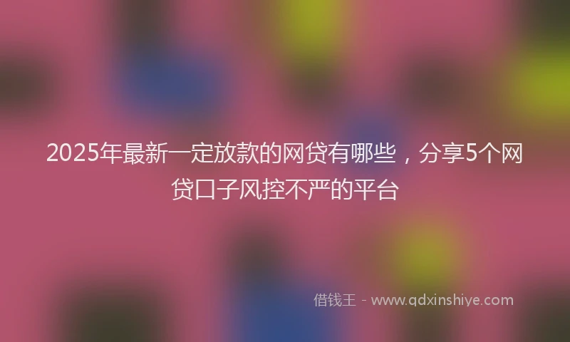 2025年最新一定放款的网贷有哪些，分享5个网贷口子风控不严的平台