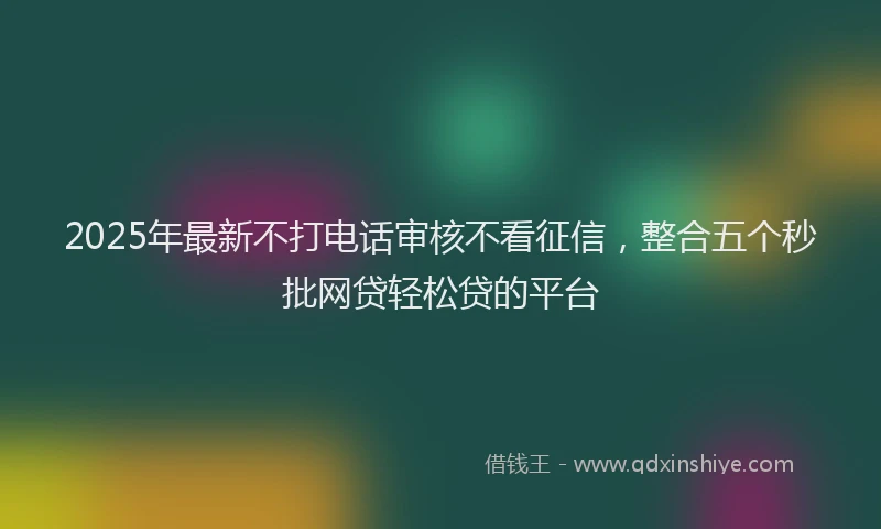 2025年最新不打电话审核不看征信，整合五个秒批网贷轻松贷的平台