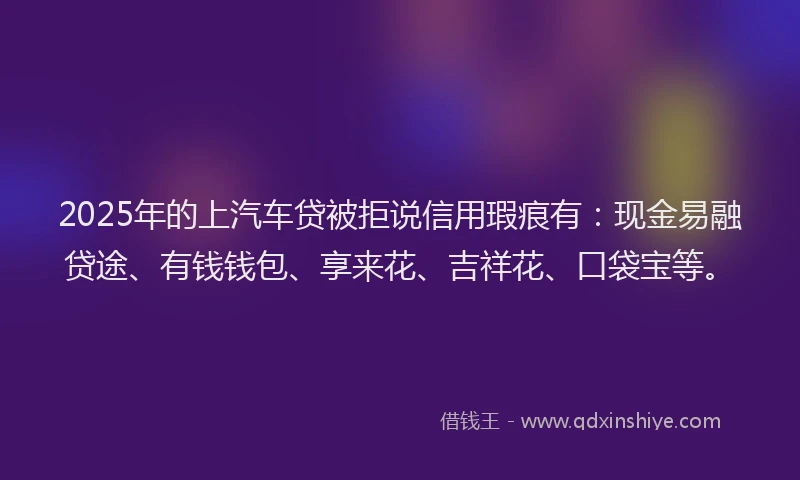 2025年的上汽车贷被拒说信用瑕疵有：现金易融贷途、有钱钱包、享来花、吉祥花、口袋宝等。