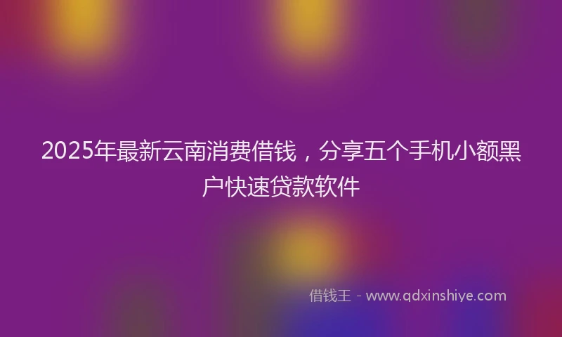 2025年最新云南消费借钱，分享五个手机小额黑户快速贷款软件
