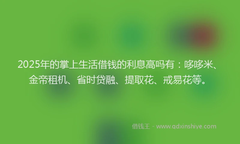 2025年的掌上生活借钱的利息高吗有：哆哆米、金帝租机、省时贷融、提取花、戒易花等。