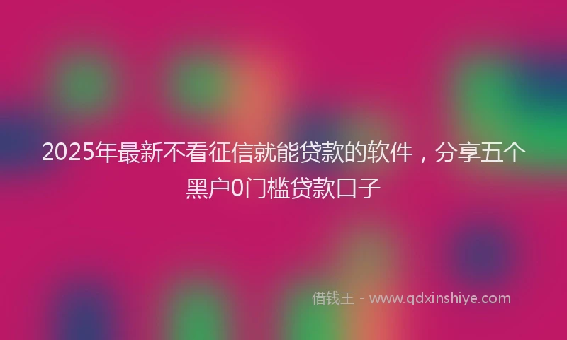 2025年最新不看征信就能贷款的软件，分享五个黑户0门槛贷款口子