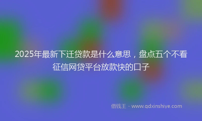 2025年最新下迁贷款是什么意思，盘点五个不看征信网贷平台放款快的口子