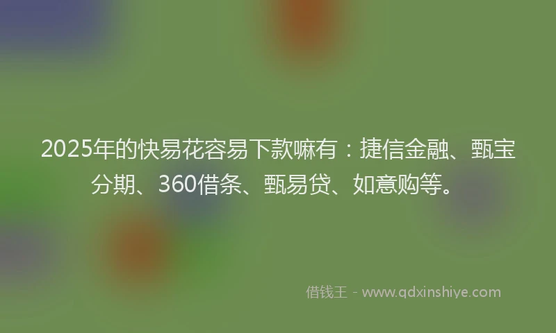 2025年的快易花容易下款嘛有：捷信金融、甄宝分期、360借条、甄易贷、如意购等。