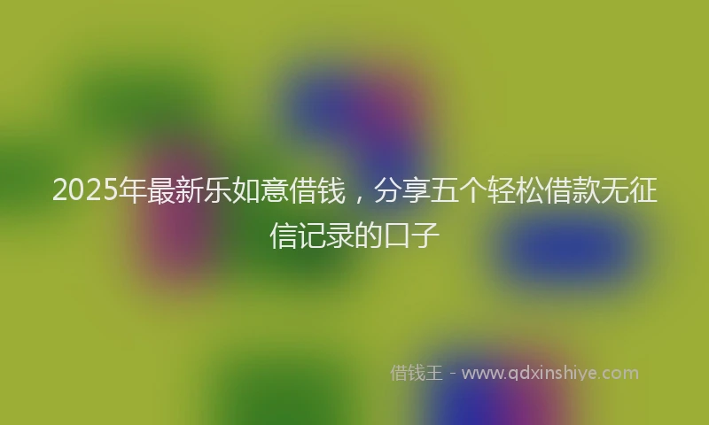 2025年最新乐如意借钱，分享五个轻松借款无征信记录的口子