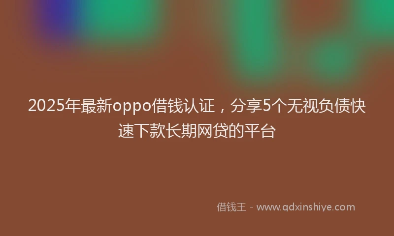 2025年最新oppo借钱认证，分享5个无视负债快速下款长期网贷的平台