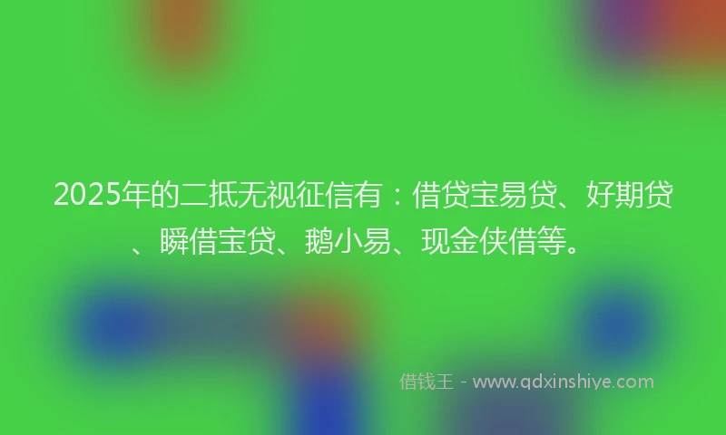 2025年的二抵无视征信有：借贷宝易贷、好期贷、瞬借宝贷、鹅小易、现金侠借等。