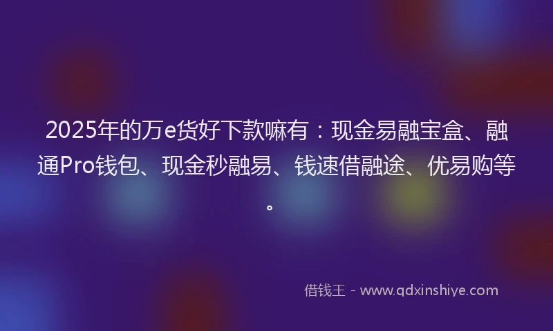2025年的万e货好下款嘛有：现金易融宝盒、融通Pro钱包、现金秒融易、钱速借融途、优易购等。