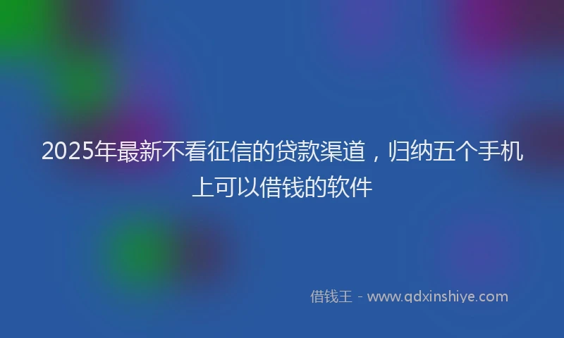 2025年最新不看征信的贷款渠道，归纳五个手机上可以借钱的软件