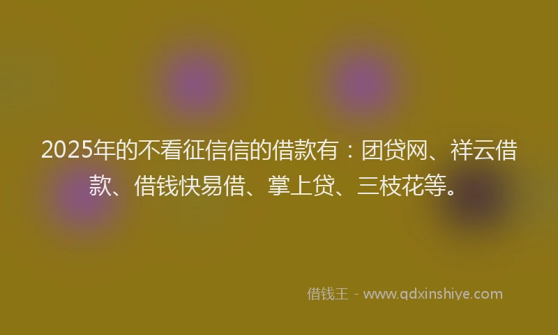 2025年的不看征信信的借款有：团贷网、祥云借款、借钱快易借、掌上贷、三枝花等。