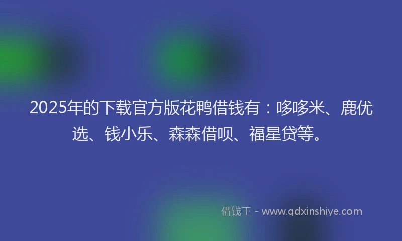 2025年的下载官方版花鸭借钱有：哆哆米、鹿优选、钱小乐、森森借呗、福星贷等。