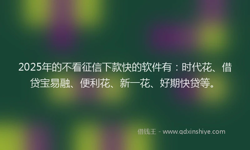 2025年的不看征信下款快的软件有：时代花、借贷宝易融、便利花、新一花、好期快贷等。