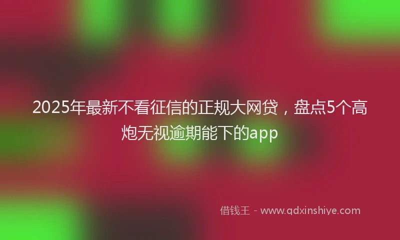 2025年最新不看征信的正规大网贷，盘点5个高炮无视逾期能下的app