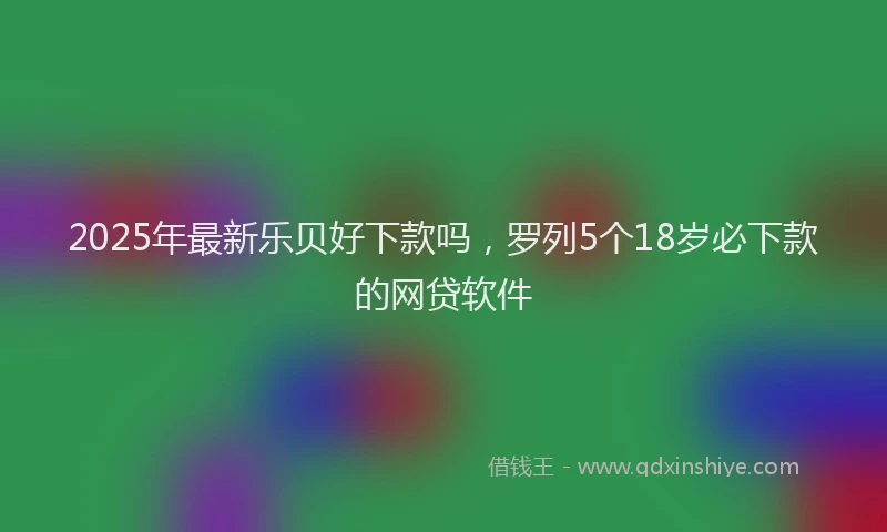 2025年最新乐贝好下款吗，罗列5个18岁必下款的网贷软件