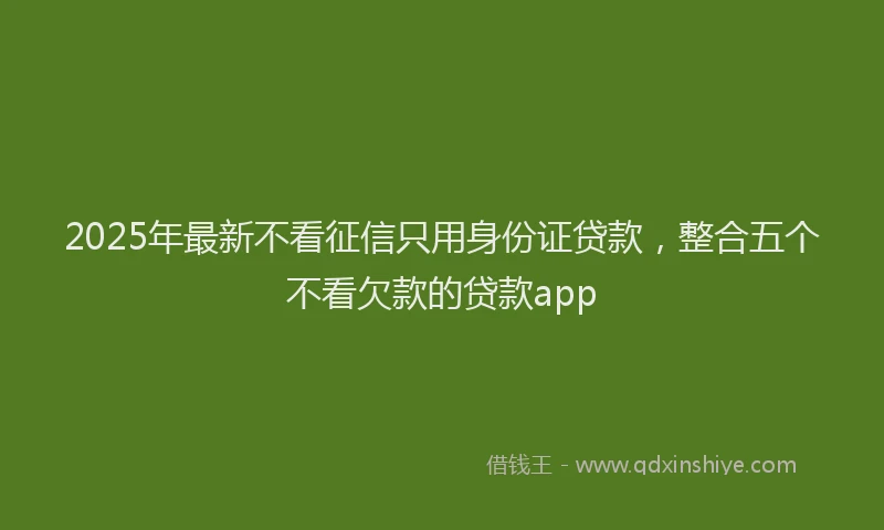 2025年最新不看征信只用身份证贷款，整合五个不看欠款的贷款app