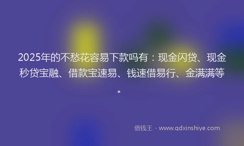 2025年的不愁花容易下款吗有：现金闪贷、现金秒贷宝融、借款宝速易、钱速借易行、金满满等。