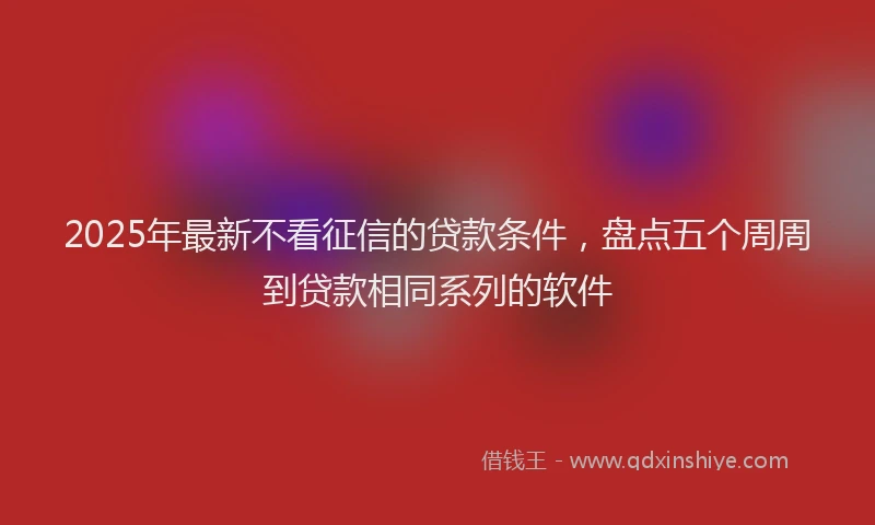 2025年最新不看征信的贷款条件，盘点五个周周到贷款相同系列的软件