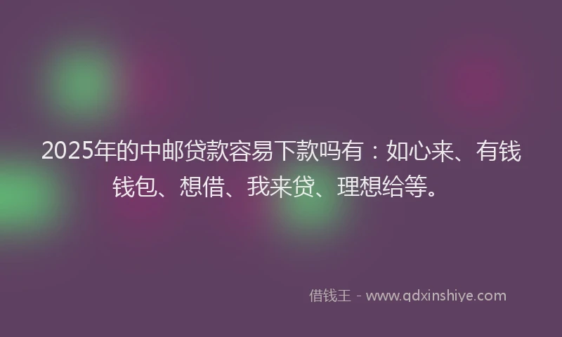 2025年的中邮贷款容易下款吗有：如心来、有钱钱包、想借、我来贷、理想给等。