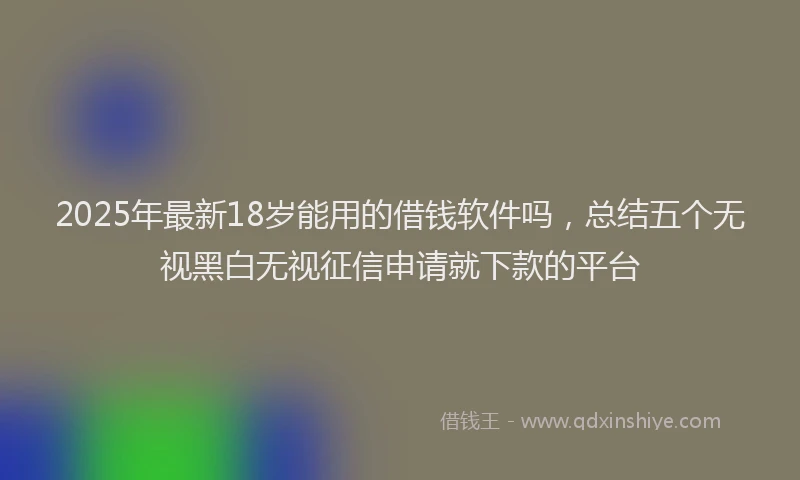 2025年最新18岁能用的借钱软件吗，总结五个无视黑白无视征信申请就下款的平台