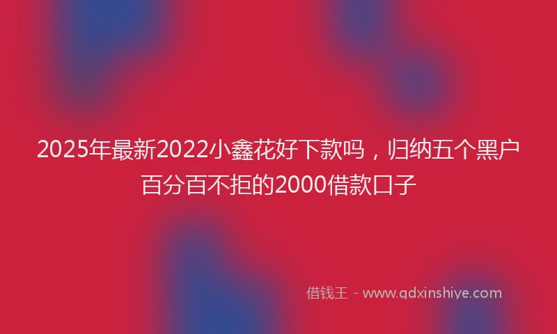 2025年最新2022小鑫花好下款吗，归纳五个黑户百分百不拒的2000借款口子